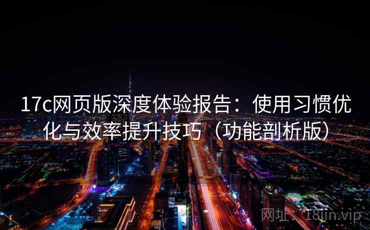 17c网页版深度体验报告：使用习惯优化与效率提升技巧（功能剖析版）
