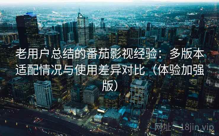 老用户总结的番茄影视经验：多版本适配情况与使用差异对比（体验加强版）