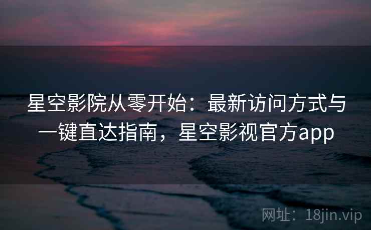 星空影院从零开始：最新访问方式与一键直达指南，星空影视官方app