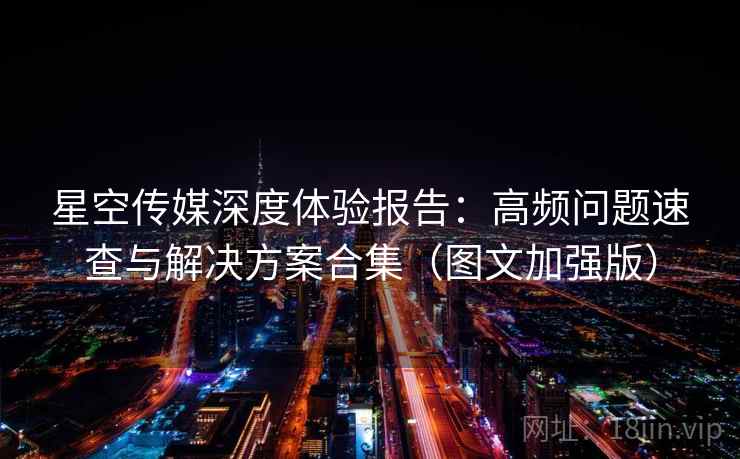 星空传媒深度体验报告：高频问题速查与解决方案合集（图文加强版）