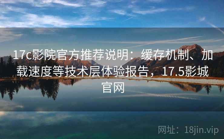 17c影院官方推荐说明：缓存机制、加载速度等技术层体验报告，17.5影城官网