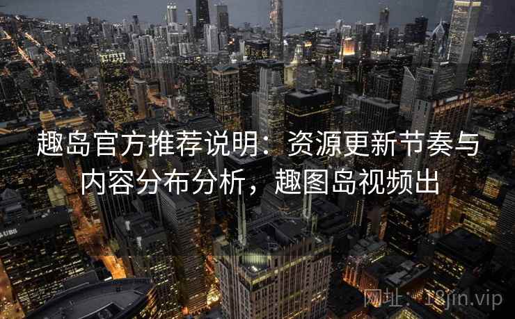 趣岛官方推荐说明：资源更新节奏与内容分布分析，趣图岛视频出