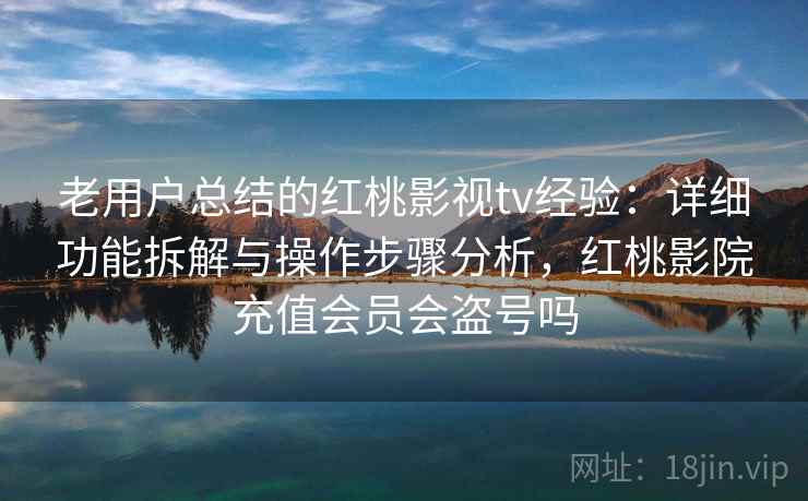 老用户总结的红桃影视tv经验：详细功能拆解与操作步骤分析，红桃影院充值会员会盗号吗