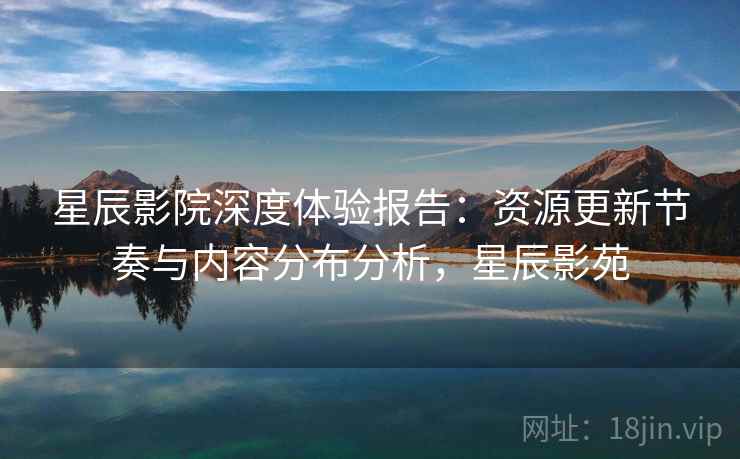 星辰影院深度体验报告：资源更新节奏与内容分布分析，星辰影苑