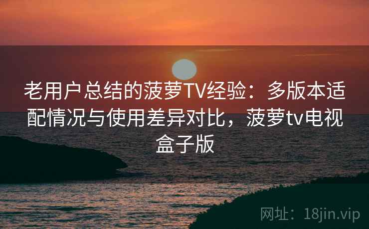 老用户总结的菠萝TV经验：多版本适配情况与使用差异对比，菠萝tv电视盒子版