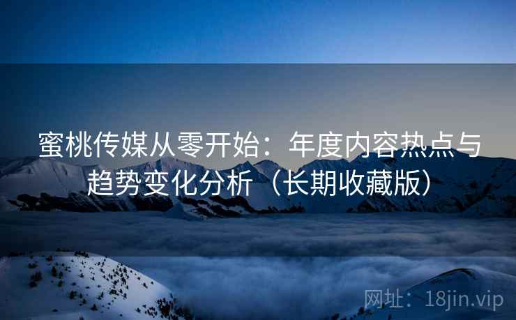 蜜桃传媒从零开始：年度内容热点与趋势变化分析（长期收藏版）