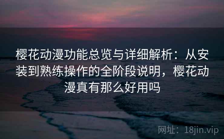 樱花动漫功能总览与详细解析：从安装到熟练操作的全阶段说明，樱花动漫真有那么好用吗