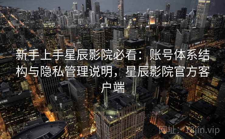 新手上手星辰影院必看：账号体系结构与隐私管理说明，星辰影院官方客户端