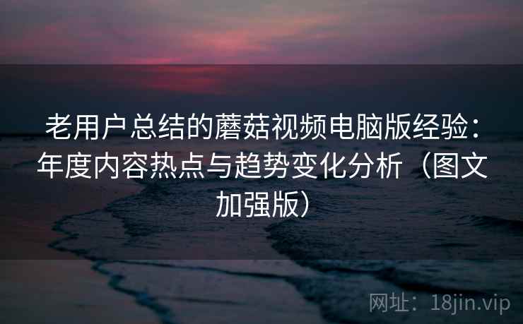 老用户总结的蘑菇视频电脑版经验：年度内容热点与趋势变化分析（图文加强版）