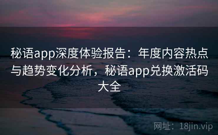 秘语app深度体验报告：年度内容热点与趋势变化分析，秘语app兑换激活码大全