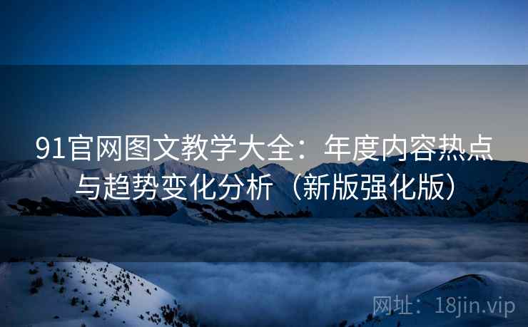 91官网图文教学大全：年度内容热点与趋势变化分析（新版强化版）