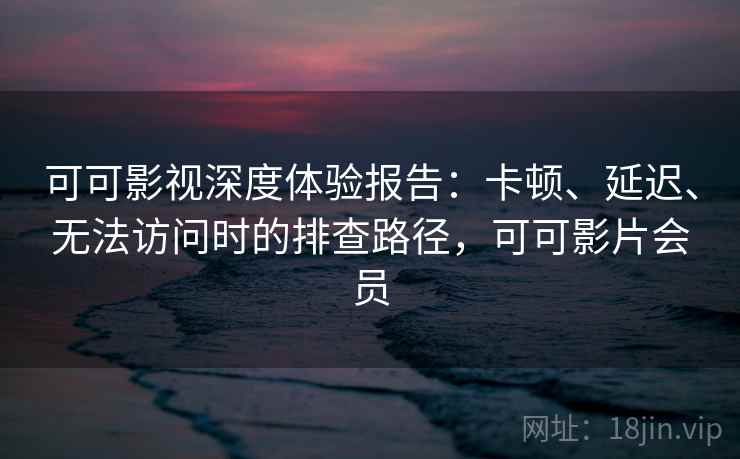 可可影视深度体验报告：卡顿、延迟、无法访问时的排查路径，可可影片会员