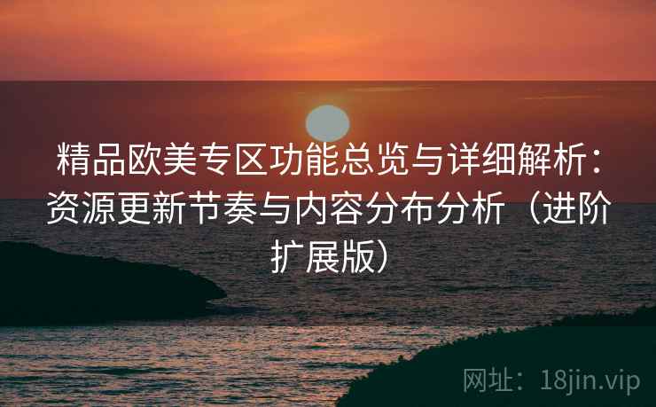 精品欧美专区功能总览与详细解析：资源更新节奏与内容分布分析（进阶扩展版）