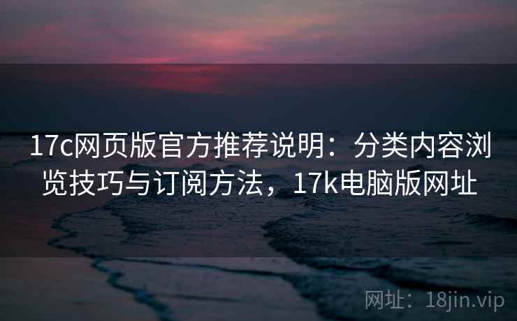 17c网页版官方推荐说明：分类内容浏览技巧与订阅方法，17k电脑版网址