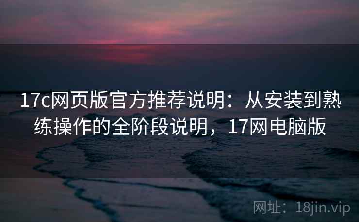 17c网页版官方推荐说明：从安装到熟练操作的全阶段说明，17网电脑版