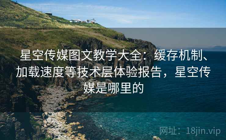 星空传媒图文教学大全：缓存机制、加载速度等技术层体验报告，星空传媒是哪里的