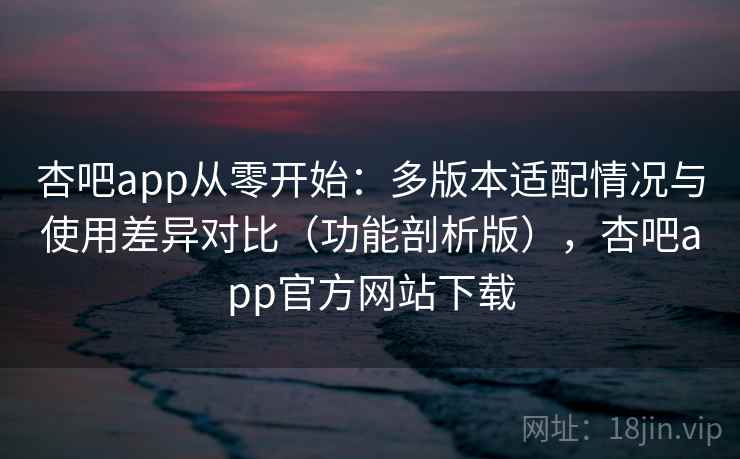 杏吧app从零开始：多版本适配情况与使用差异对比（功能剖析版），杏吧app官方网站下载