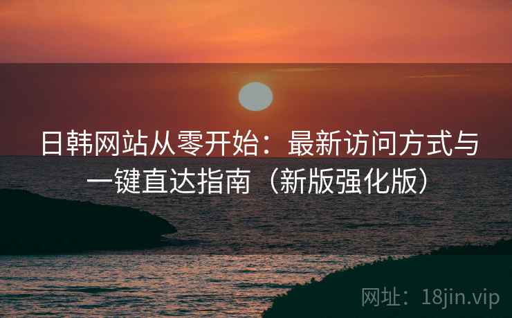 日韩网站从零开始：最新访问方式与一键直达指南（新版强化版）