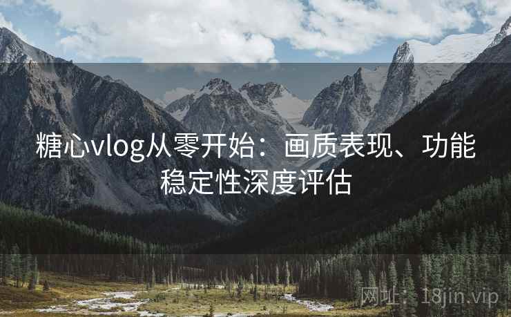 糖心vlog从零开始:画质表现、功能稳定性深度评估 糖心vlog从零开始:画质表现、功能稳定性深度评估