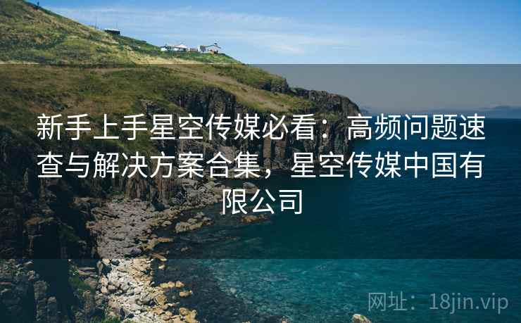 新手上手星空传媒必看:高频问题速查与解决方案合集,星空传媒中国有限公司 新手上手星空传媒必看:高频问题速查与解决方案合集,星空传媒中国有限公司
