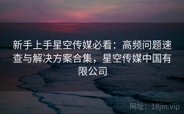 新手上手星空传媒必看：高频问题速查与解决方案合集，星空传媒中国有限公司