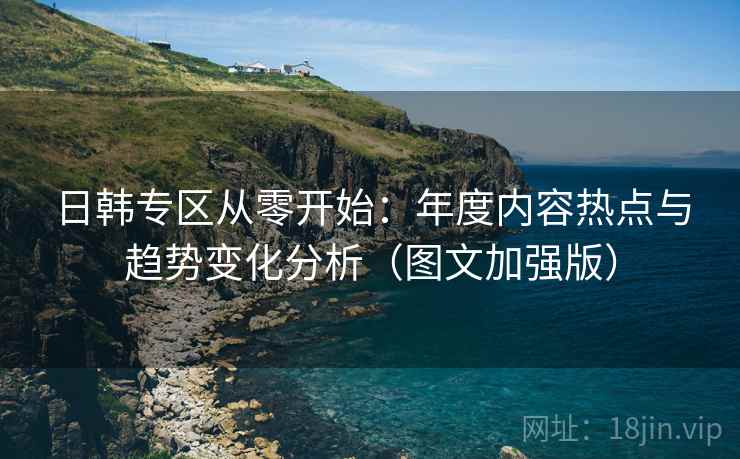 日韩专区从零开始：年度内容热点与趋势变化分析（图文加强版）