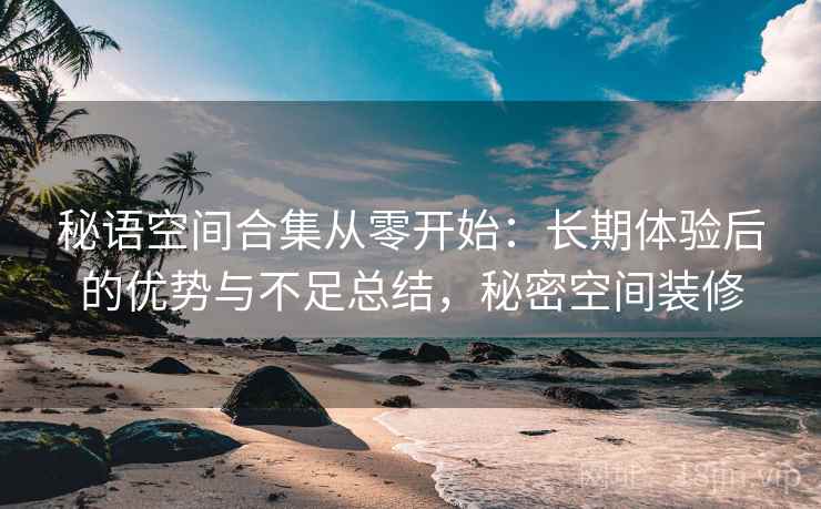 秘语空间合集从零开始：长期体验后的优势与不足总结，秘密空间装修
