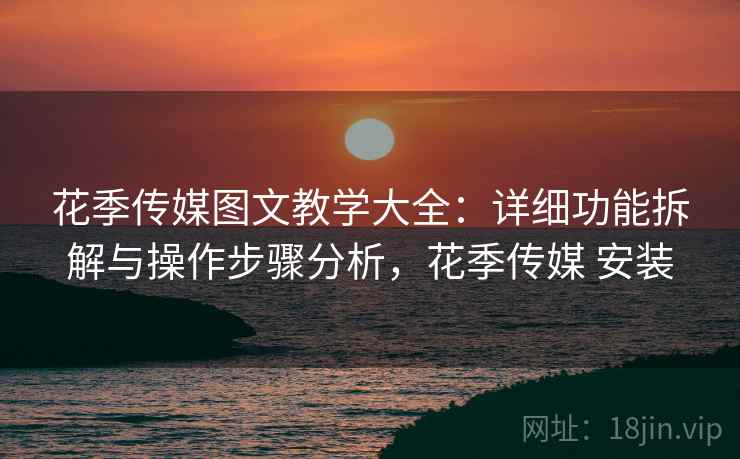 花季传媒图文教学大全：详细功能拆解与操作步骤分析，花季传媒 安装