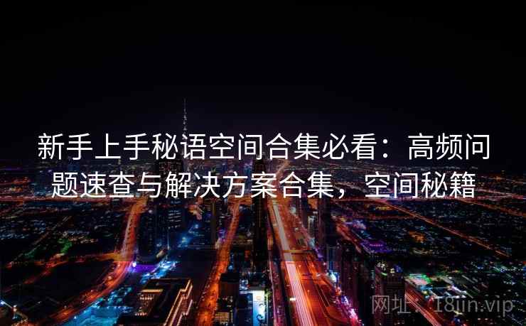 新手上手秘语空间合集必看:高频问题速查与解决方案合集,空间秘籍 新手上手秘语空间合集必看:高频问题速查与解决方案合集,空间秘籍