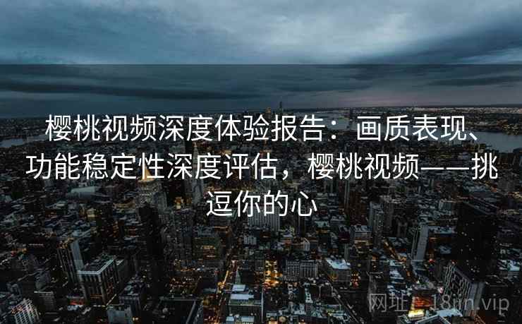 樱桃视频深度体验报告：画质表现、功能稳定性深度评估，樱桃视频——挑逗你的心