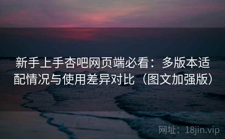 新手上手杏吧网页端必看:多版本适配情况与使用差异对比(图文加强版) 新手上手杏吧网页端必看:多版本适配情况与使用差异对比(图文加强版)