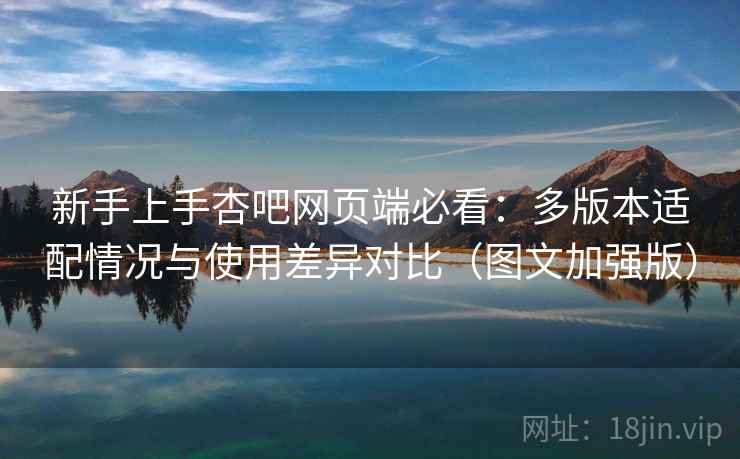 新手上手杏吧网页端必看：多版本适配情况与使用差异对比（图文加强版）