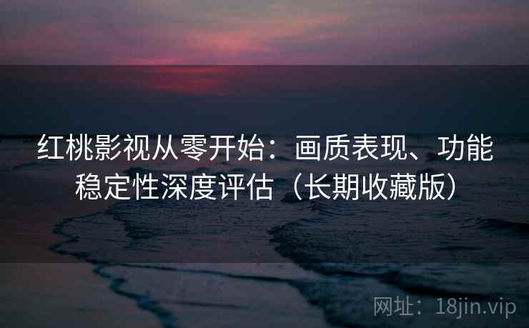 红桃影视从零开始：画质表现、功能稳定性深度评估（长期收藏版）