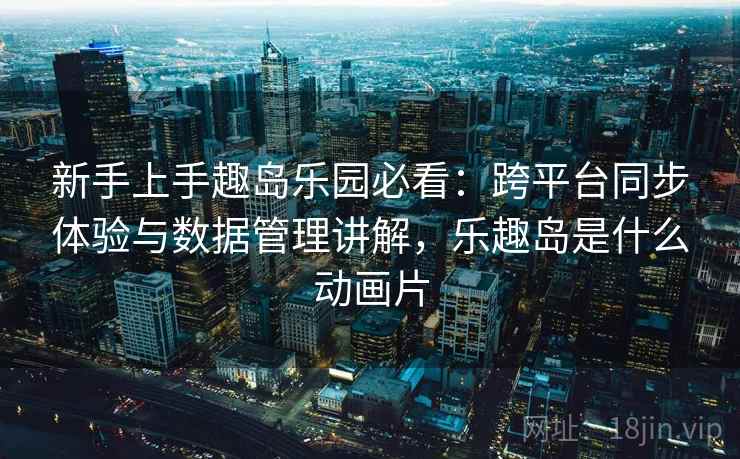 新手上手趣岛乐园必看：跨平台同步体验与数据管理讲解，乐趣岛是什么动画片