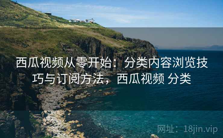 西瓜视频从零开始：分类内容浏览技巧与订阅方法，西瓜视频 分类