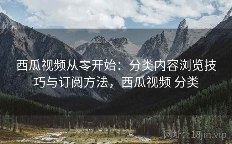 西瓜视频从零开始：分类内容浏览技巧与订阅方法，西瓜视频 分类