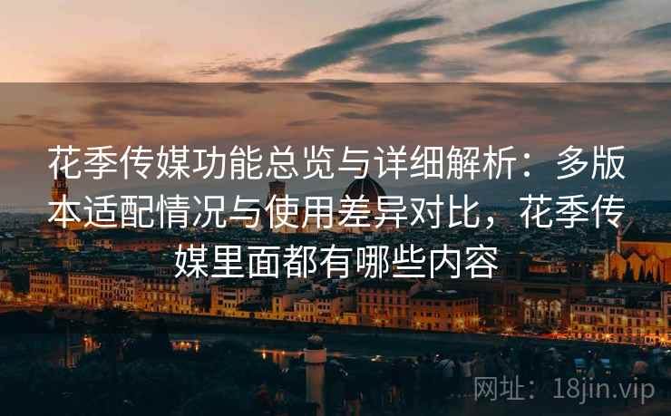 花季传媒功能总览与详细解析：多版本适配情况与使用差异对比，花季传媒里面都有哪些内容