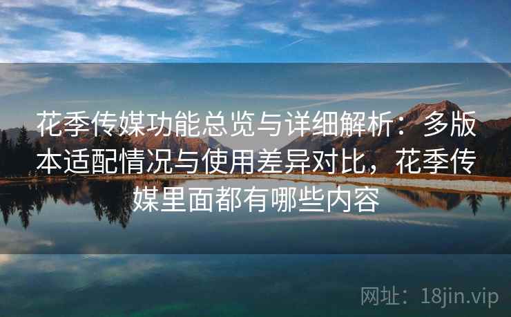 花季传媒功能总览与详细解析：多版本适配情况与使用差异对比，花季传媒里面都有哪些内容