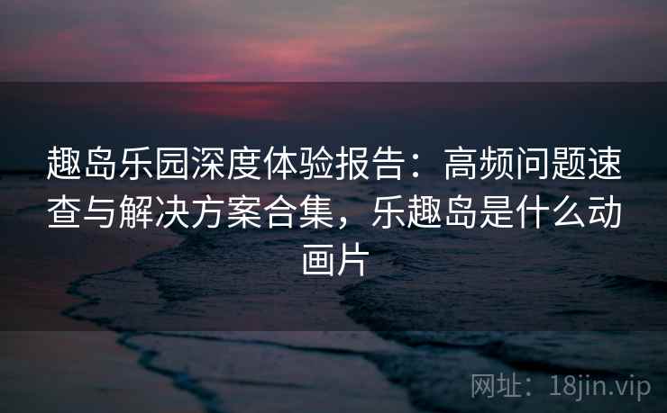 趣岛乐园深度体验报告：高频问题速查与解决方案合集，乐趣岛是什么动画片