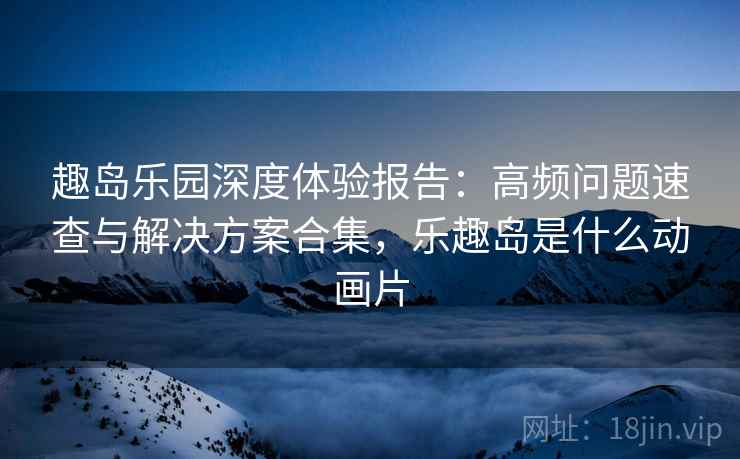 趣岛乐园深度体验报告：高频问题速查与解决方案合集，乐趣岛是什么动画片