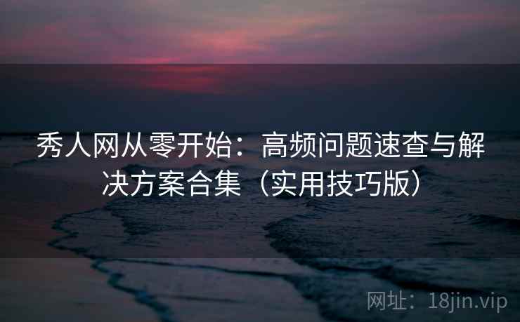 秀人网从零开始：高频问题速查与解决方案合集（实用技巧版）
