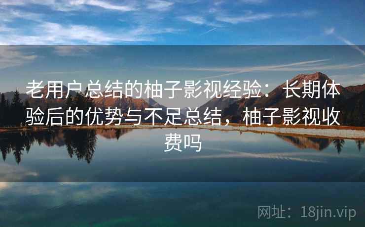 老用户总结的柚子影视经验：长期体验后的优势与不足总结，柚子影视收费吗