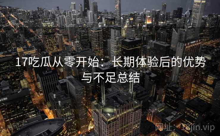 17吃瓜从零开始：长期体验后的优势与不足总结