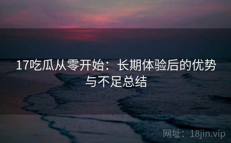 17吃瓜从零开始：长期体验后的优势与不足总结