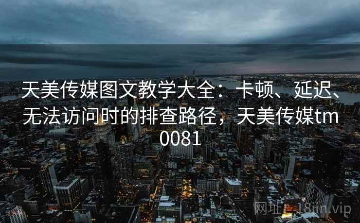 天美传媒图文教学大全：卡顿、延迟、无法访问时的排查路径，天美传媒tm0081