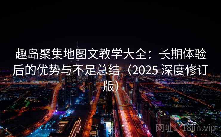 趣岛聚集地图文教学大全：长期体验后的优势与不足总结（2025 深度修订版）