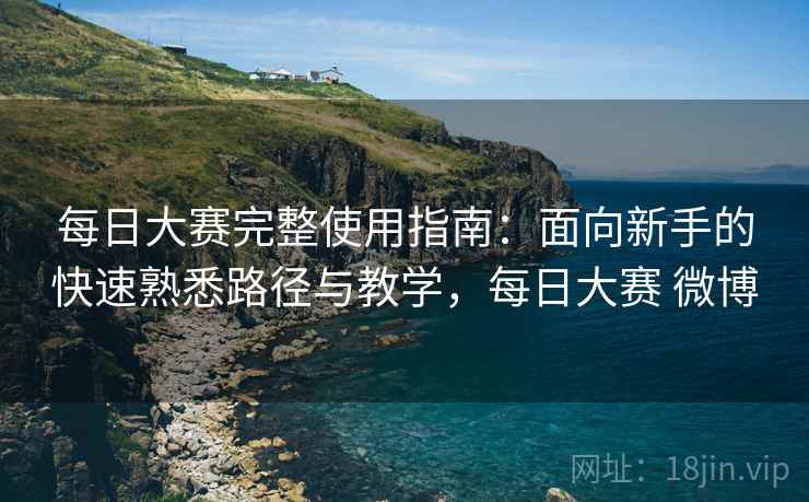 每日大赛完整使用指南：面向新手的快速熟悉路径与教学，每日大赛 微博