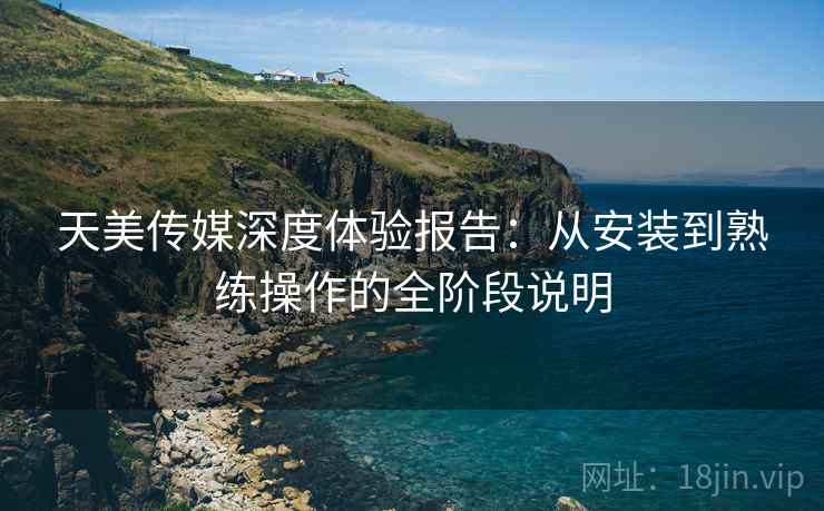 天美传媒深度体验报告：从安装到熟练操作的全阶段说明