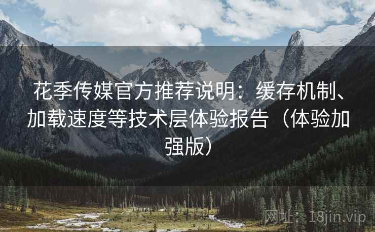 花季传媒官方推荐说明：缓存机制、加载速度等技术层体验报告（体验加强版）