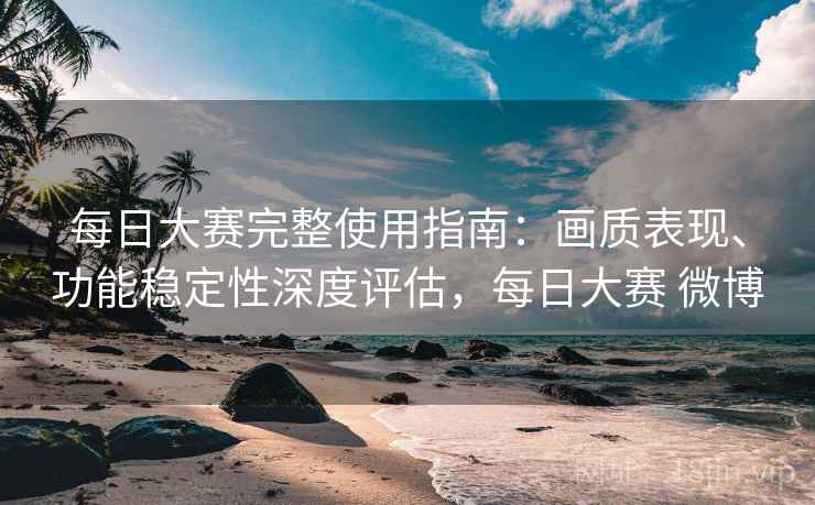 每日大赛完整使用指南：画质表现、功能稳定性深度评估，每日大赛 微博